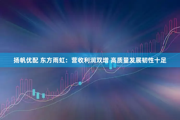 扬帆优配 东方雨虹：营收利润双增 高质量发展韧性十足