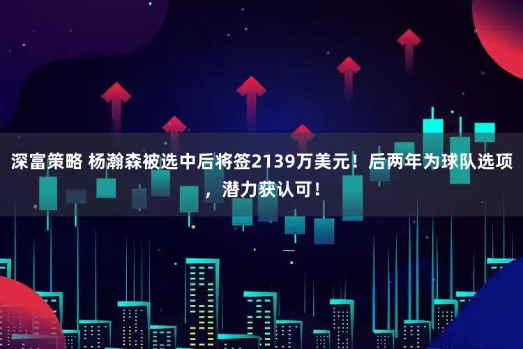 深富策略 杨瀚森被选中后将签2139万美元！后两年为球队选项，潜力获认可！