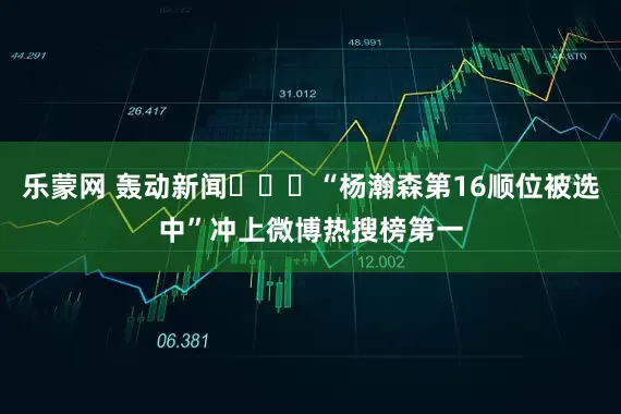 乐蒙网 轰动新闻❤️‍“杨瀚森第16顺位被选中”冲上微博热搜榜第一