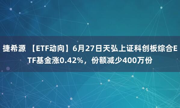 捷希源 【ETF动向】6月27日天弘上证科创板综合ETF基金涨0.42%，份额减少400万份