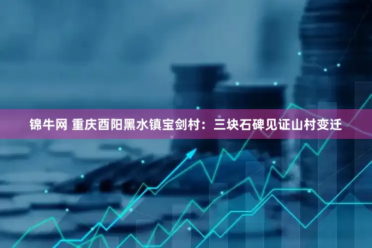 锦牛网 重庆酉阳黑水镇宝剑村：三块石碑见证山村变迁