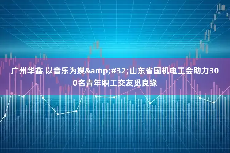 广州华鑫 以音乐为媒 山东省国机电工会助力300名青年职工交友觅良缘