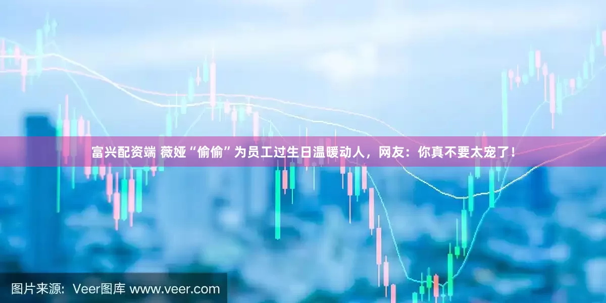 富兴配资端 薇娅“偷偷”为员工过生日温暖动人，网友：你真不要太宠了！