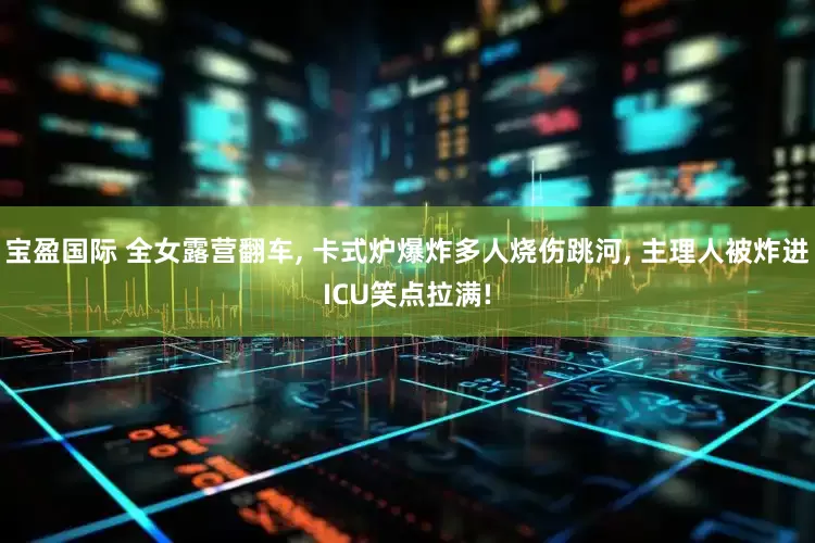 宝盈国际 全女露营翻车, 卡式炉爆炸多人烧伤跳河, 主理人被炸进ICU笑点拉满!