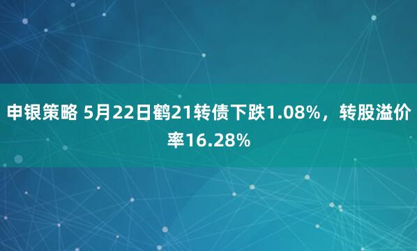 申银策略 5月22日鹤21转债下跌1.08%，转股溢价率16.28%