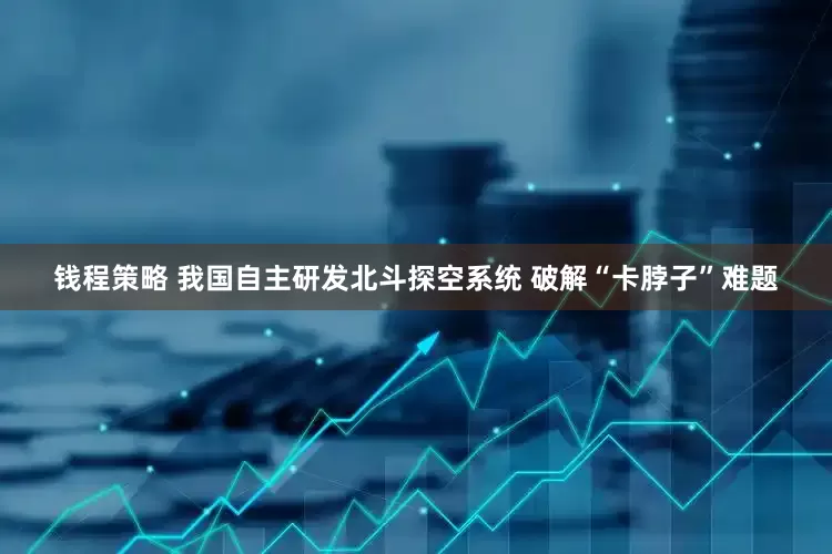 钱程策略 我国自主研发北斗探空系统 破解“卡脖子”难题