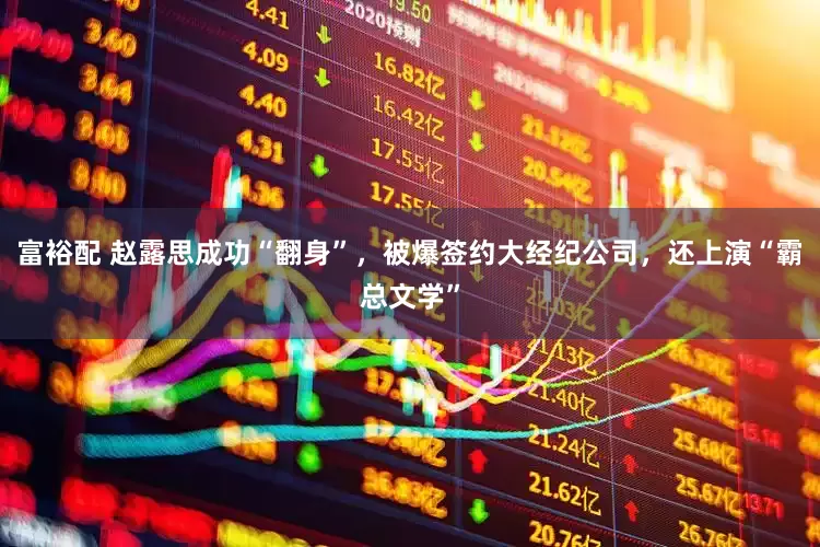 富裕配 赵露思成功“翻身”，被爆签约大经纪公司，还上演“霸总文学”
