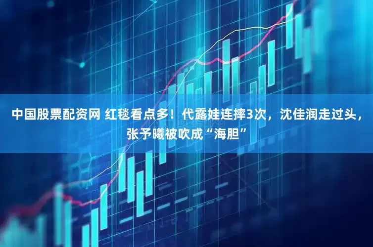 中国股票配资网 红毯看点多！代露娃连摔3次，沈佳润走过头，张予曦被吹成“海胆”