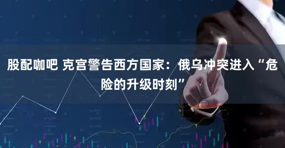 股配咖吧 克宫警告西方国家：俄乌冲突进入“危险的升级时刻”
