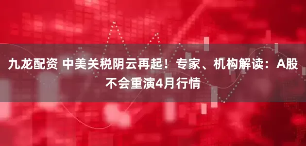 九龙配资 中美关税阴云再起！专家、机构解读：A股不会重演4月行情