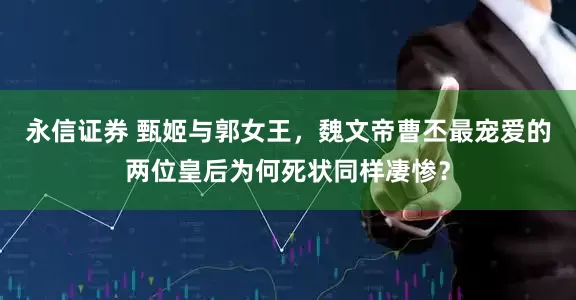永信证券 甄姬与郭女王，魏文帝曹丕最宠爱的两位皇后为何死状同样凄惨？