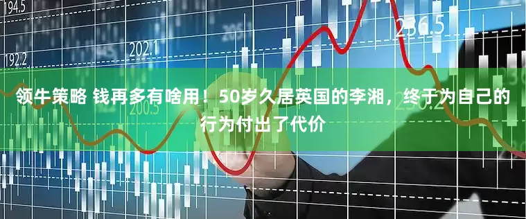 领牛策略 钱再多有啥用！50岁久居英国的李湘，终于为自己的行为付出了代价