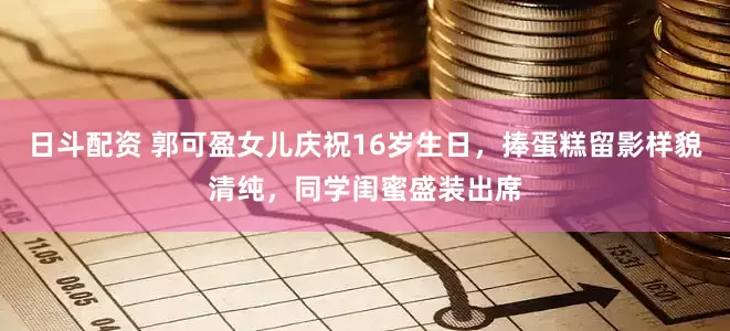 日斗配资 郭可盈女儿庆祝16岁生日，捧蛋糕留影样貌清纯，同学闺蜜盛装出席