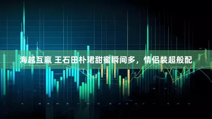 海越互赢 王石田朴珺甜蜜瞬间多，情侣装超般配