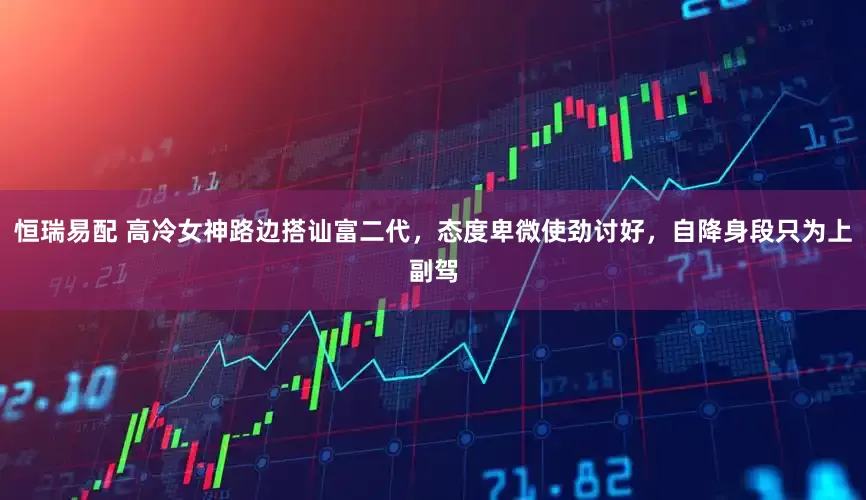 恒瑞易配 高冷女神路边搭讪富二代，态度卑微使劲讨好，自降身段只为上副驾