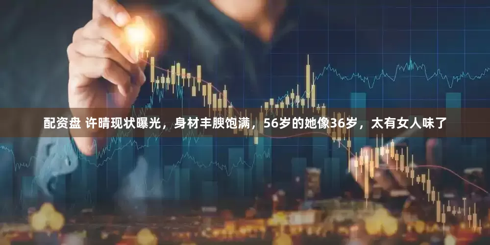配资盘 许晴现状曝光，身材丰腴饱满，56岁的她像36岁，太有女人味了