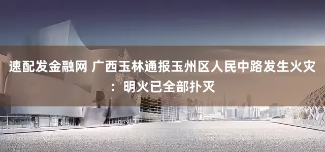 速配发金融网 广西玉林通报玉州区人民中路发生火灾：明火已全部扑灭