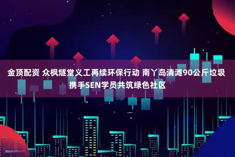 金顶配资 众枫燧堂义工再续环保行动 南丫岛清滩90公斤垃圾 携手SEN学员共筑绿色社区