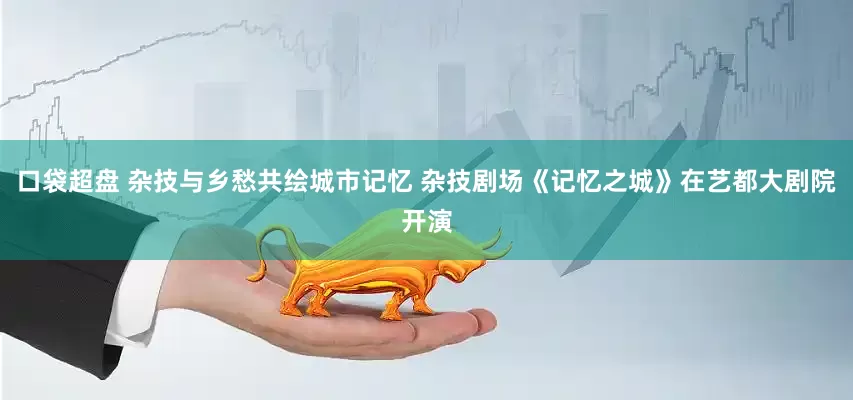 口袋超盘 杂技与乡愁共绘城市记忆 杂技剧场《记忆之城》在艺都大剧院开演