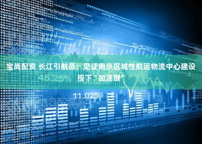 宝尚配资 长江引航员：见证南京区域性航运物流中心建设按下“加速键”