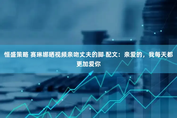 恒盛策略 赛琳娜晒视频亲吻丈夫的脚 配文：亲爱的，我每天都更加爱你