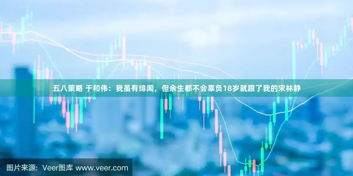 五八策略 于和伟：我虽有绯闻，但余生都不会辜负18岁就跟了我的宋林静
